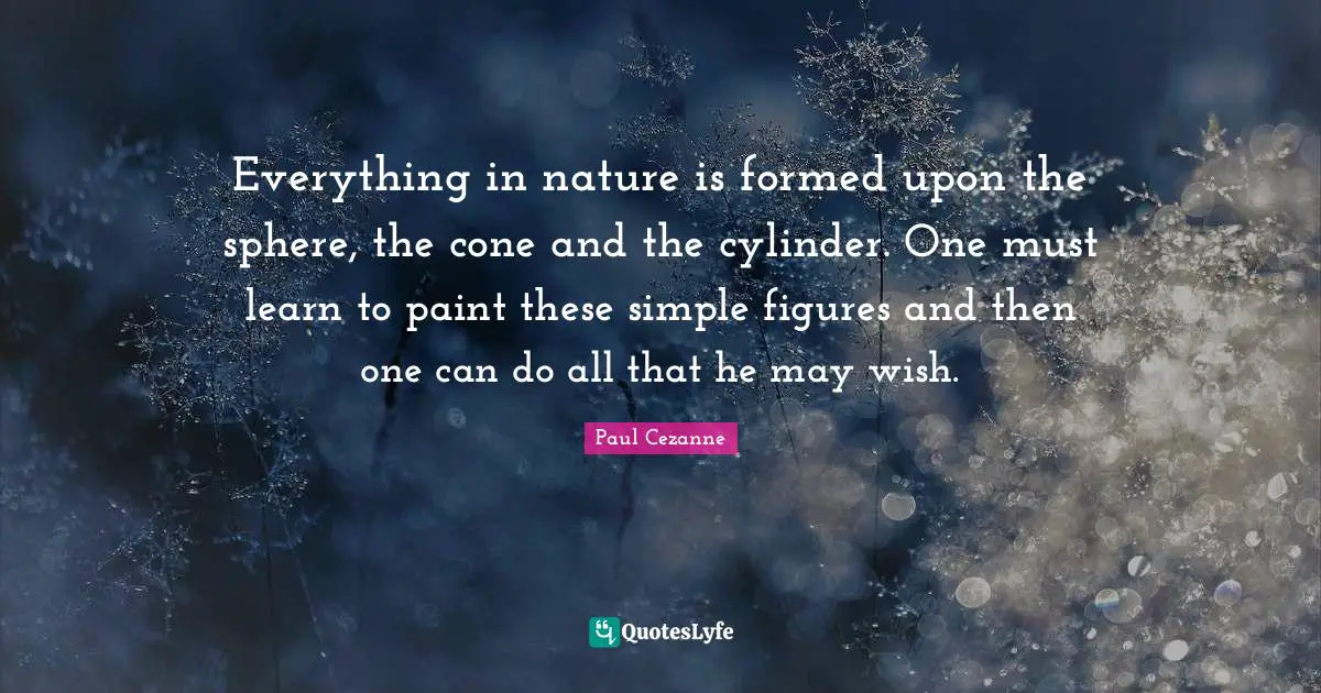 Everything in nature is formed upon the sphere, the cone and the cylinder. One must learn to paint these simple figures and then one can do all that he may wish.