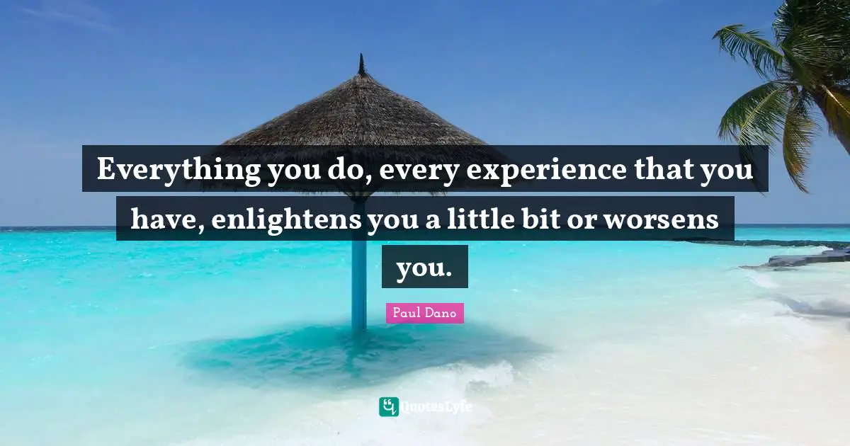 Everything you do, every experience that you have, enlightens you a little bit or worsens you.