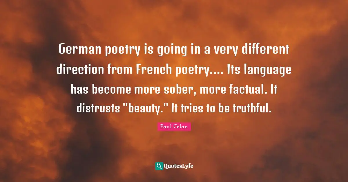 German poetry is going in a very different direction from French poetry.... Its language has become more sober, more factual. It distrusts "beauty." It tries to be truthful.