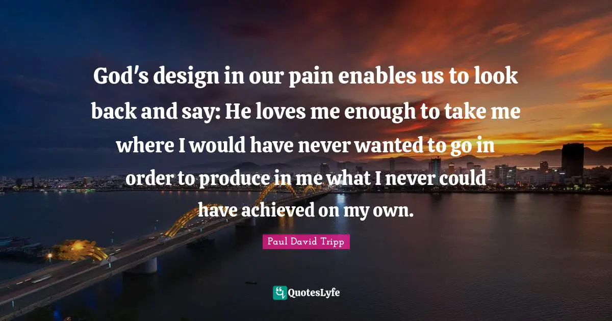 God's design in our pain enables us to look back and say: He loves me enough to take me where I would have never wanted to go in order to produce in me what I never could have achieved on my own.