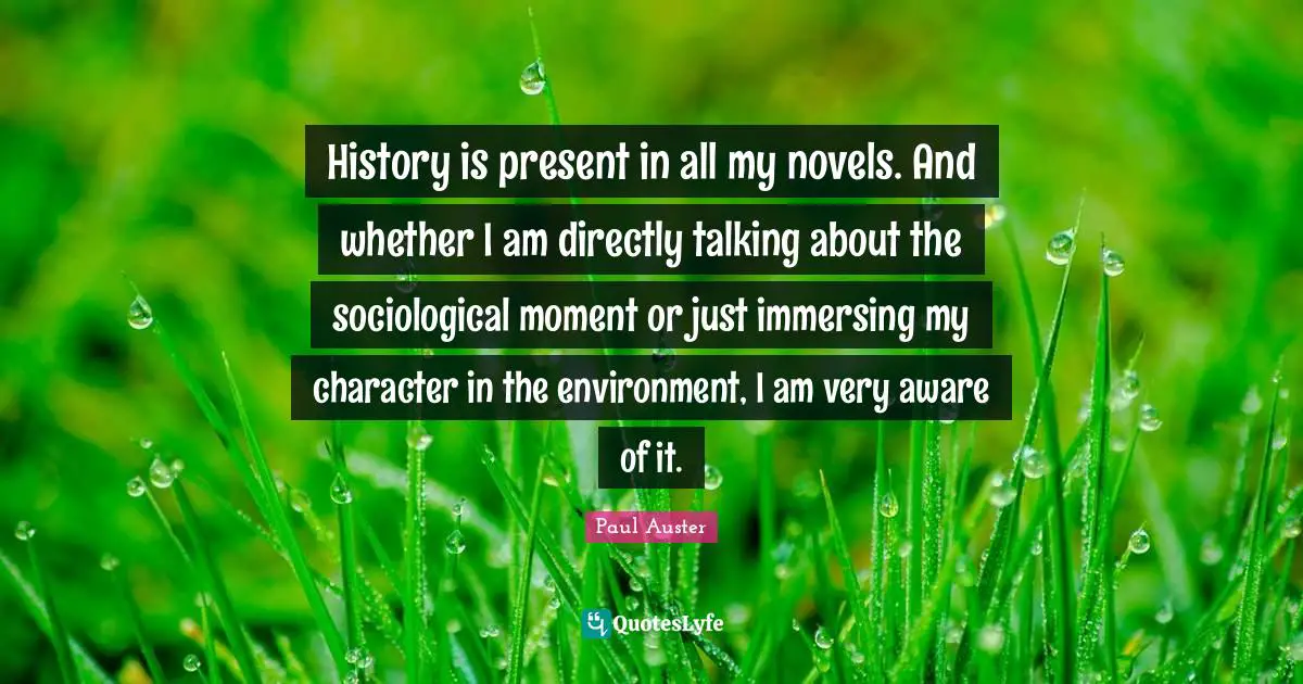 History is present in all my novels. And whether I am directly talking about the sociological moment or just immersing my character in the environment, I am very aware of it.
