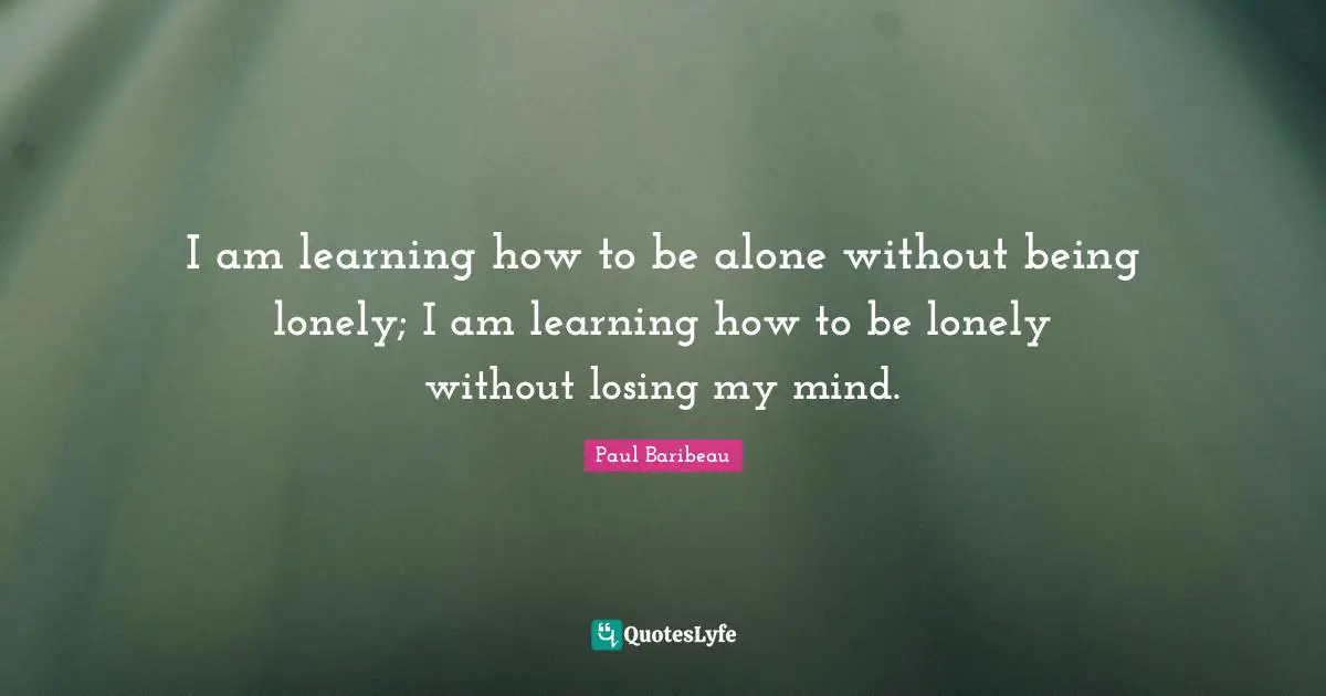 I am learning how to be alone without being lonely; I am learning how to be lonely without losing my mind.