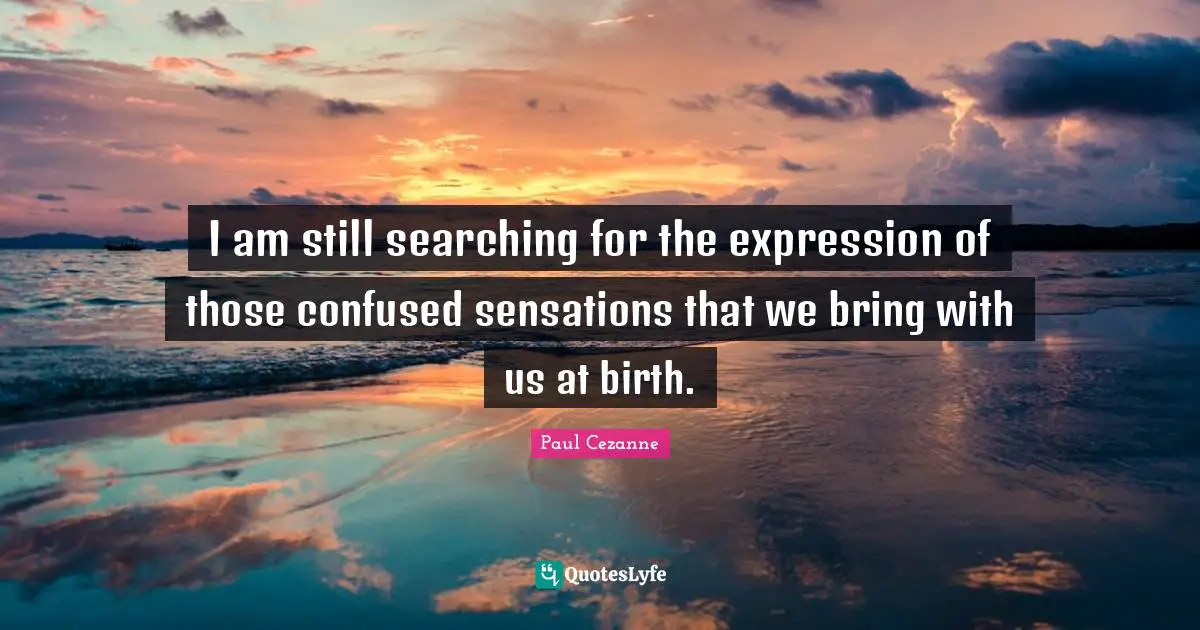 I am still searching for the expression of those confused sensations that we bring with us at birth.