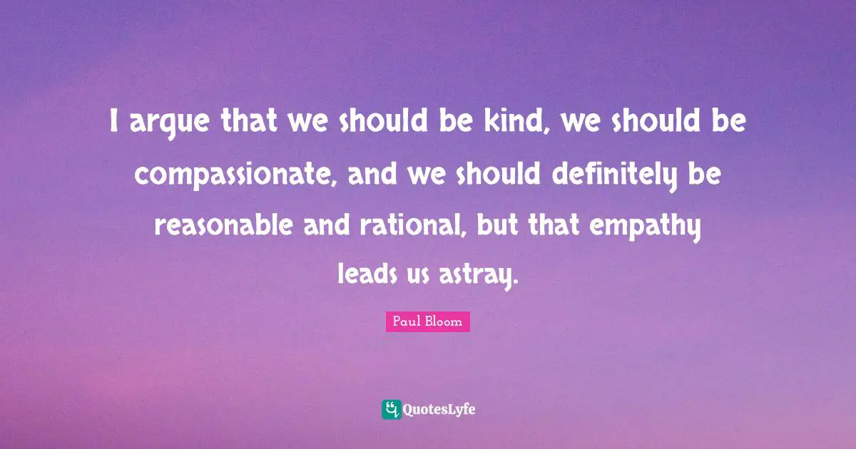 I argue that we should be kind, we should be compassionate, and we should definitely be reasonable and rational, but that empathy leads us astray.