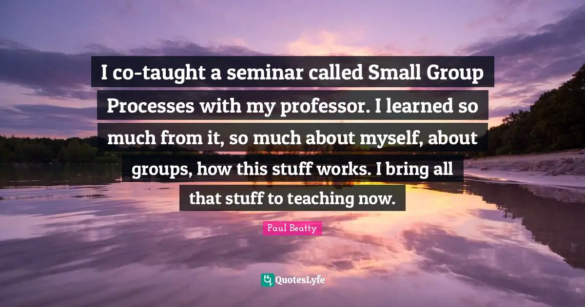 I co-taught a seminar called Small Group Processes with my professor. I learned so much from it, so much about myself, about groups, how this stuff works. I bring all that stuff to teaching now.
