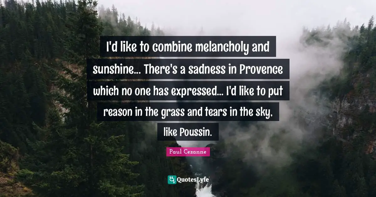 Paul Cezanne Quotes: "I'd like to combine melancholy and sunshine... There's a sadness in Provence which no one has expressed... I'd like to put reason in the grass and tears in the sky, like Poussin."