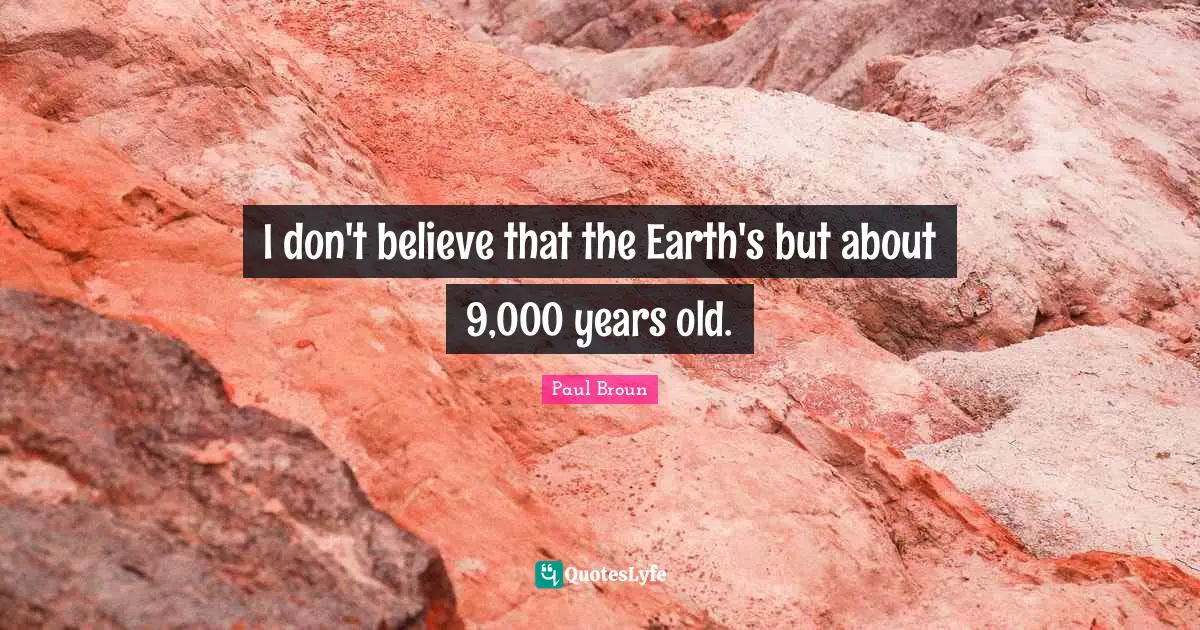 I don't believe that the Earth's but about 9,000 years old.