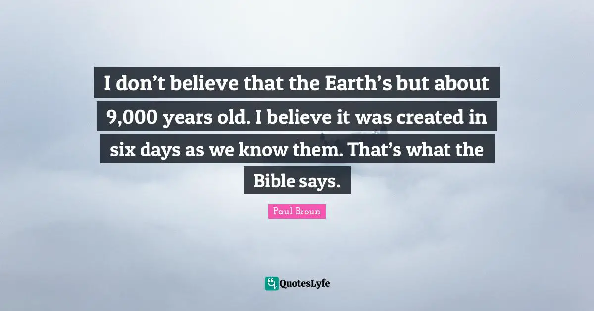 I don’t believe that the Earth’s but about 9,000 years old. I believe it was created in six days as we know them. That’s what the Bible says.