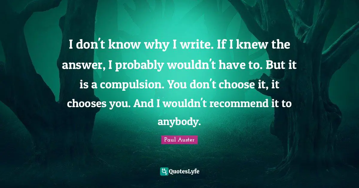 I don't know why I write. If I knew the answer, I probably wouldn't have to. But it is a compulsion. You don't choose it, it chooses you. And I wouldn't recommend it to anybody.