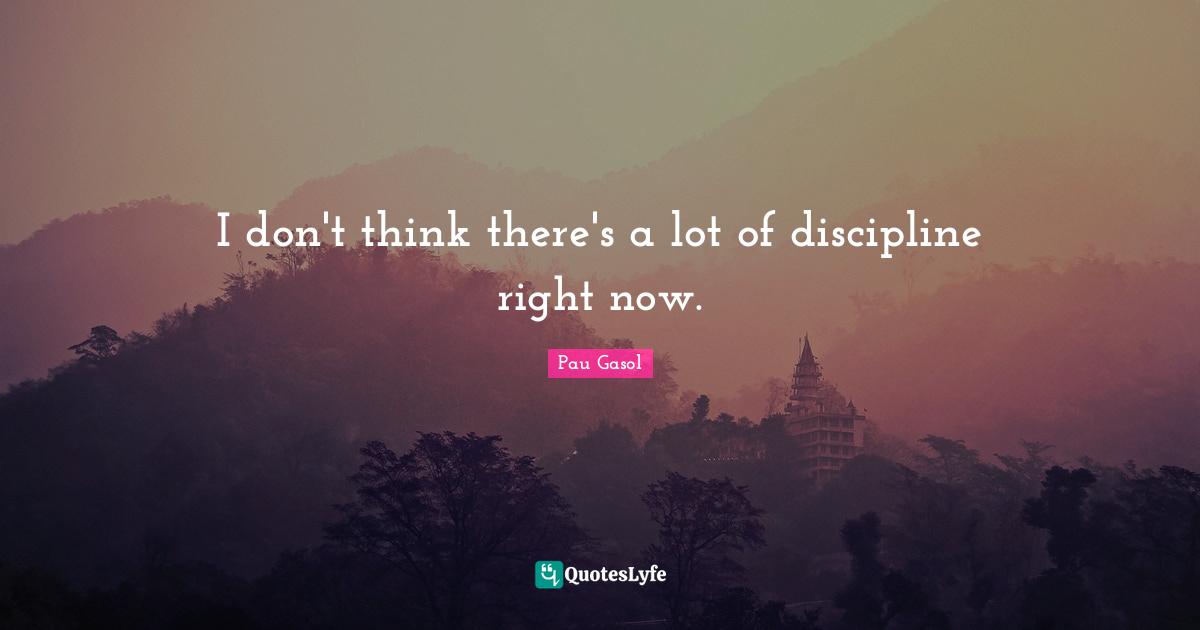 I don't think there's a lot of discipline right now.