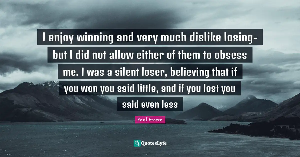 I enjoy winning and very much dislike losing- but I did not allow either of them to obsess me. I was a silent loser, believing that if you won you said little, and if you lost you said even less