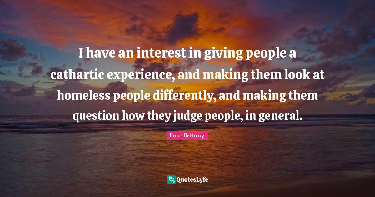 I have an interest in giving people a cathartic experience, and making them look at homeless people differently, and making them question how they judge people, in general.