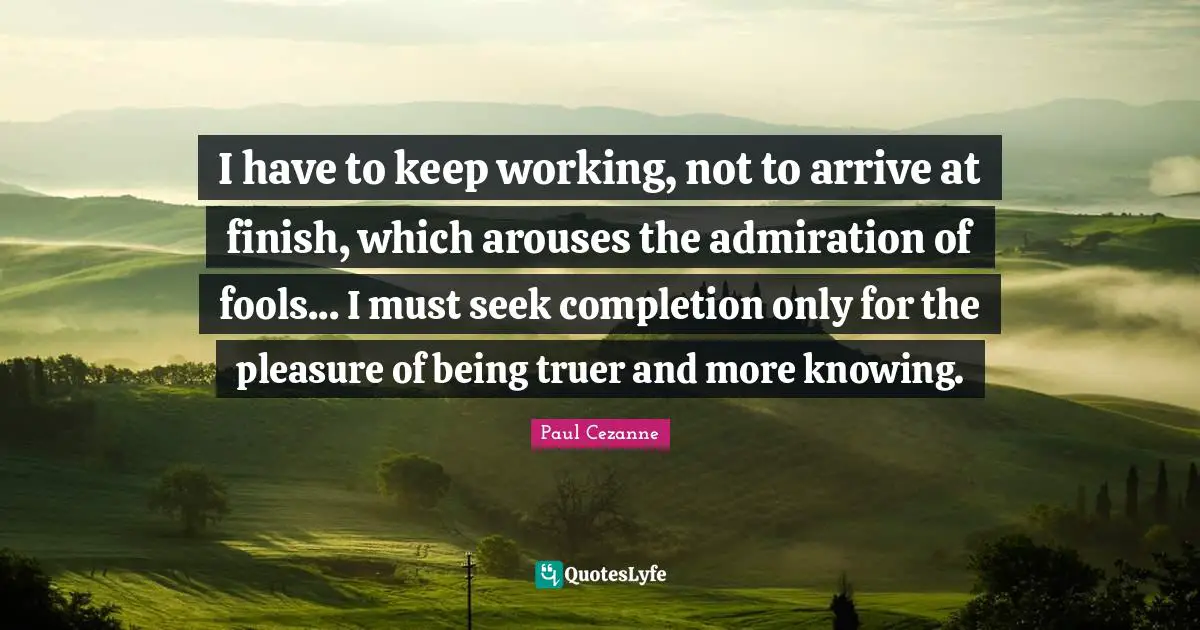 Paul Cezanne Quotes: "I have to keep working, not to arrive at finish, which arouses the admiration of fools... I must seek completion only for the pleasure of being truer and more knowing."