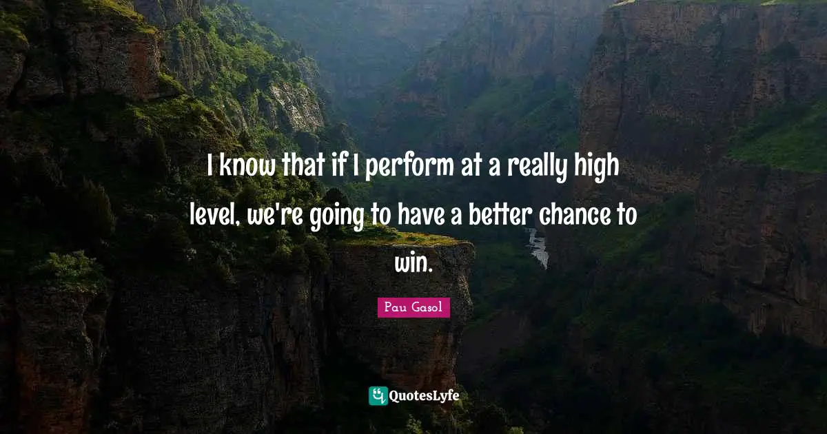 I know that if I perform at a really high level, we're going to have a better chance to win.