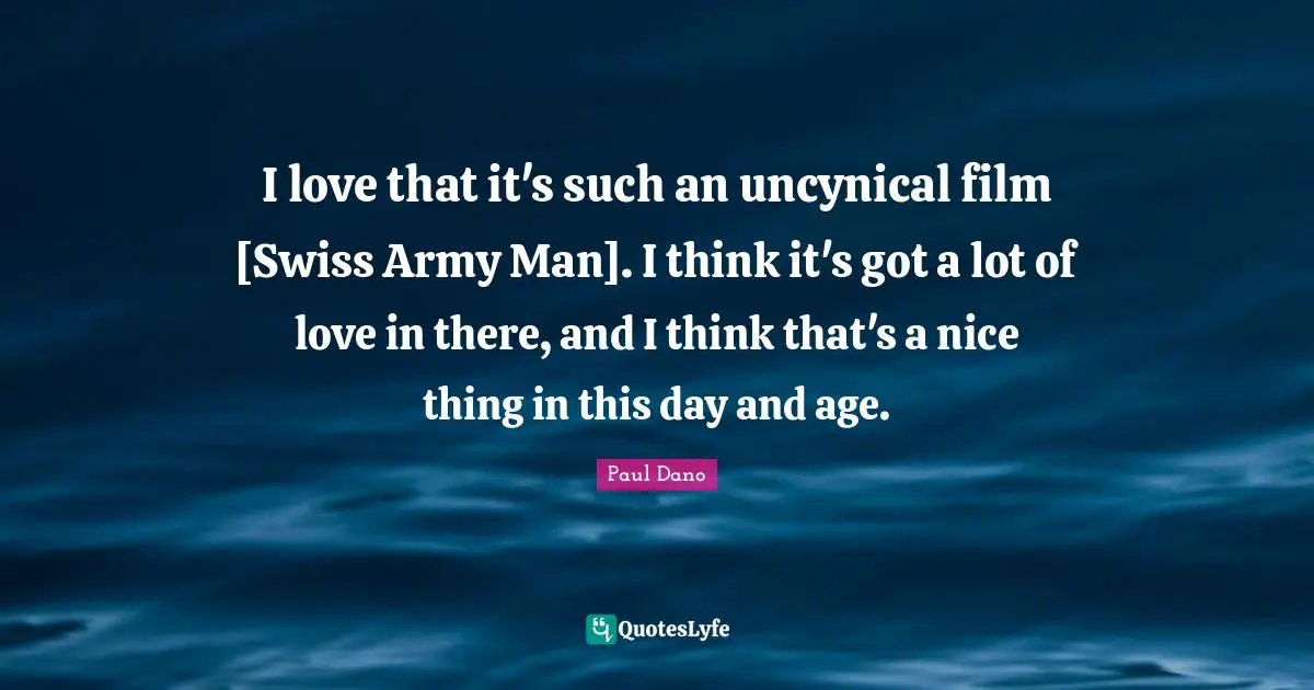 I love that it's such an uncynical film [Swiss Army Man]. I think it's got a lot of love in there, and I think that's a nice thing in this day and age.