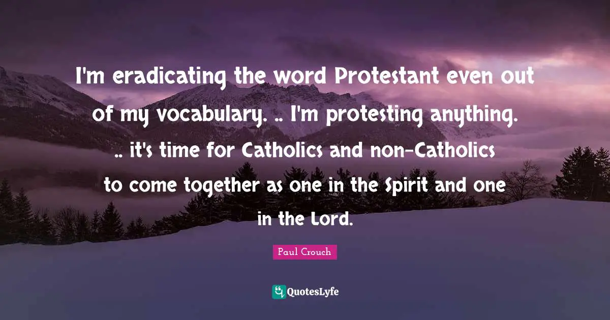 I'm eradicating the word Protestant even out of my vocabulary. .. I'm protesting anything. .. it's time for Catholics and non-Catholics to come together as one in the Spirit and one in the Lord.