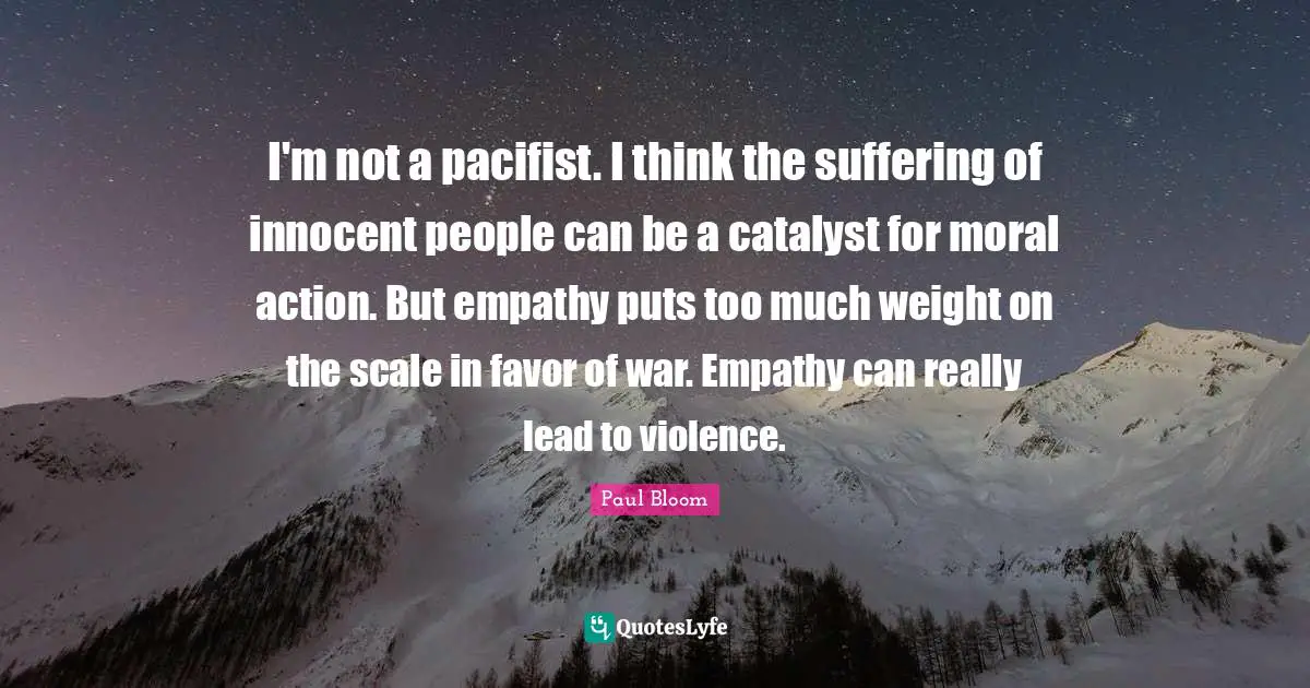 I'm not a pacifist. I think the suffering of innocent people can be a catalyst for moral action. But empathy puts too much weight on the scale in favor of war. Empathy can really lead to violence.