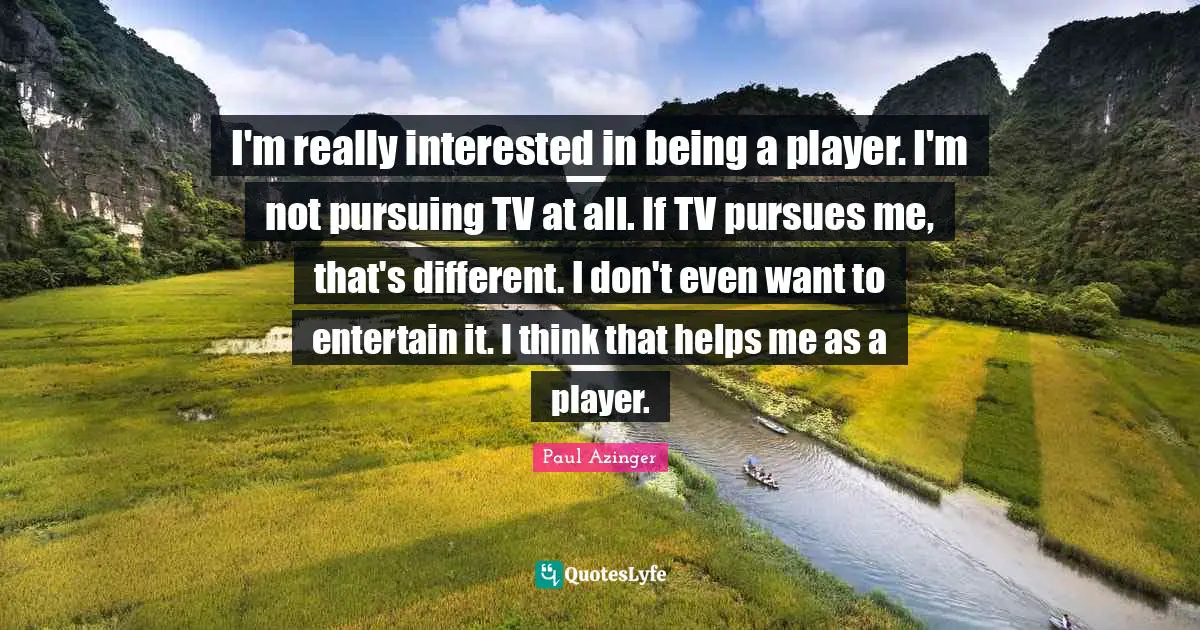 I'm really interested in being a player. I'm not pursuing TV at all. If TV pursues me, that's different. I don't even want to entertain it. I think that helps me as a player.