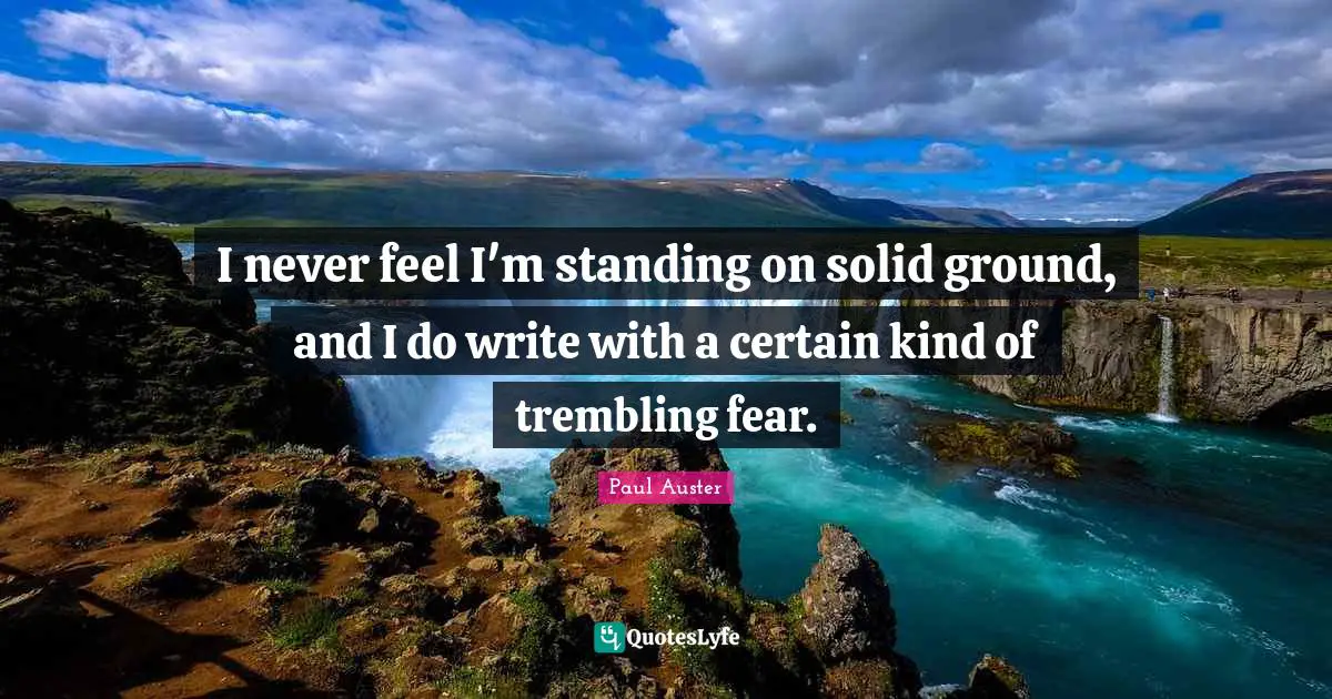 I never feel I'm standing on solid ground, and I do write with a certain kind of trembling fear.
