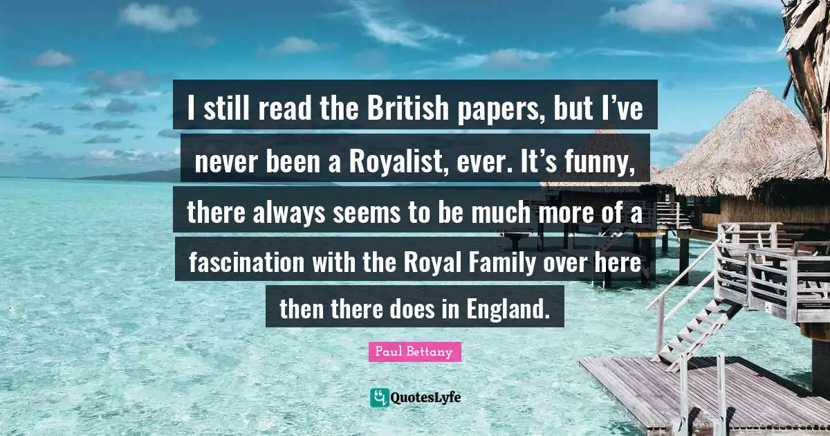 I still read the British papers, but I’ve never been a Royalist, ever. It’s funny, there always seems to be much more of a fascination with the Royal Family over here then there does in England.