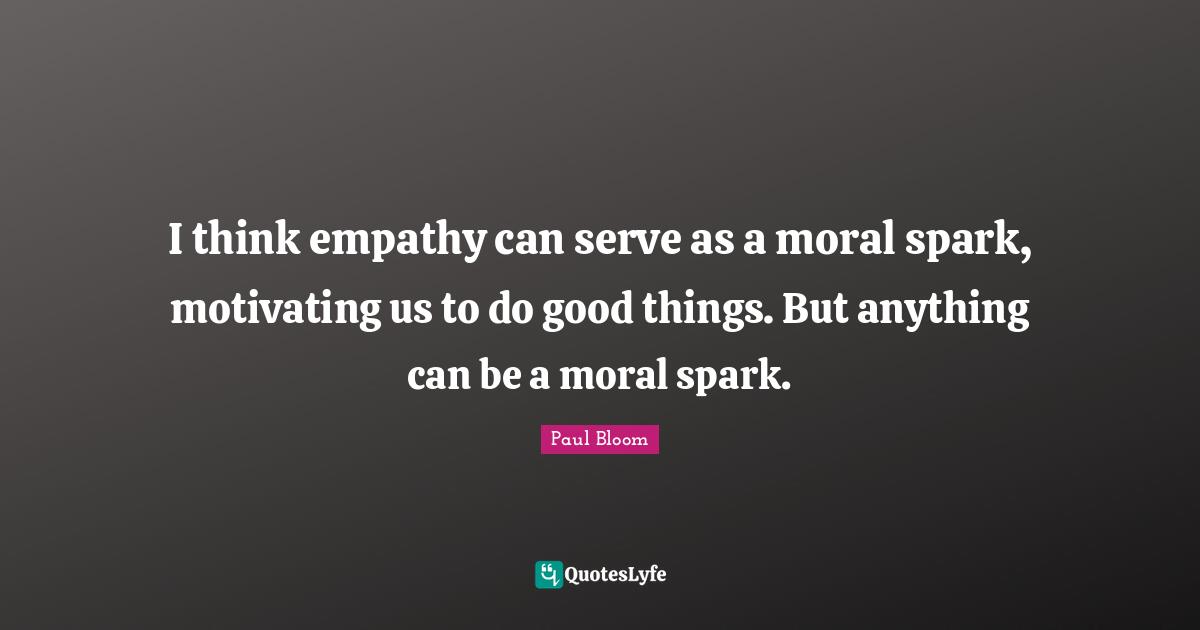 I think empathy can serve as a moral spark, motivating us to do good things. But anything can be a moral spark.