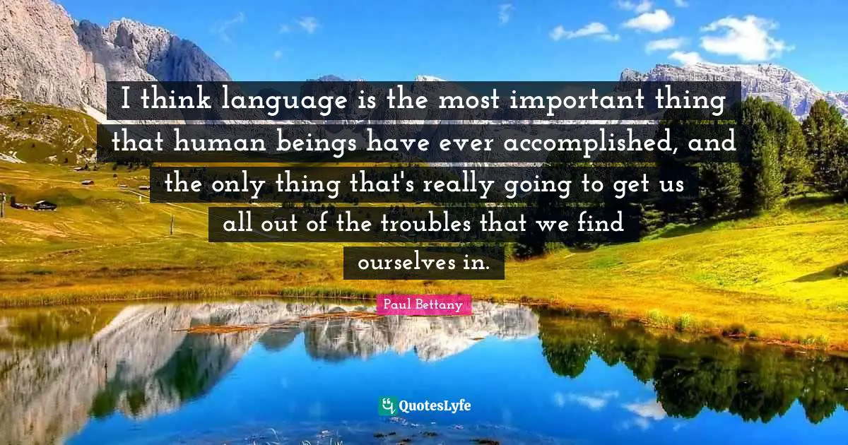 I think language is the most important thing that human beings have ever accomplished, and the only thing that's really going to get us all out of the troubles that we find ourselves in.