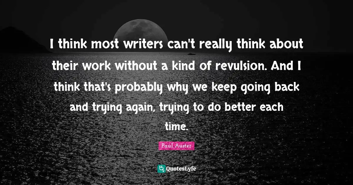I think most writers can't really think about their work without a kind of revulsion. And I think that's probably why we keep going back and trying again, trying to do better each time.