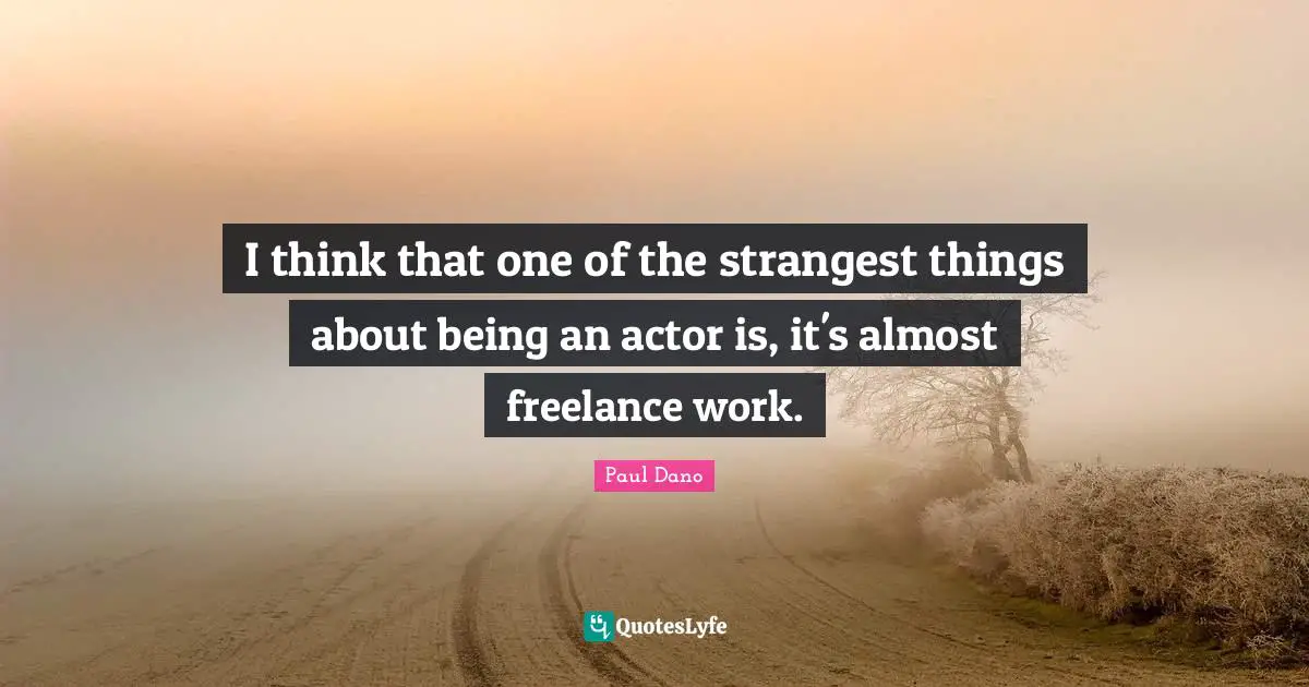 I think that one of the strangest things about being an actor is, it's almost freelance work.