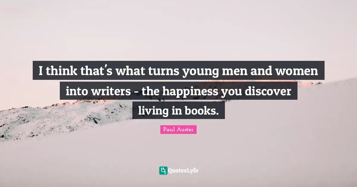 I think that's what turns young men and women into writers - the happiness you discover living in books.