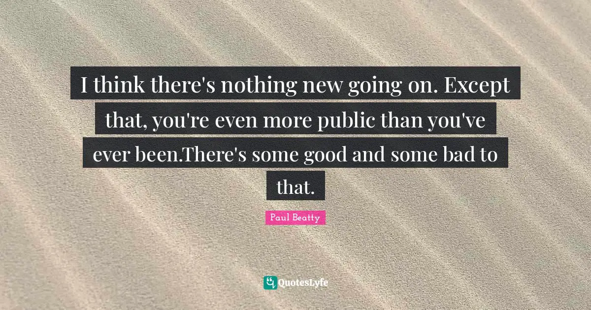 I think there's nothing new going on. Except that, you're even more public than you've ever been.There's some good and some bad to that.