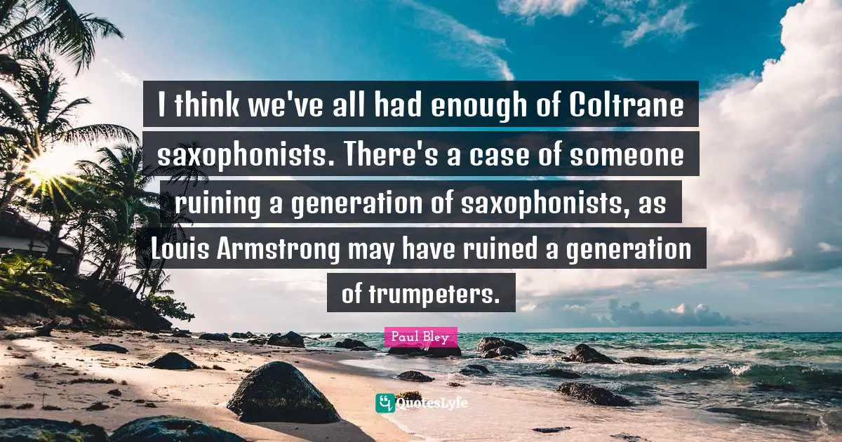 Armstrong Quotes: "I think we've all had enough of Coltrane saxophonists. There's a case of someone ruining a generation of saxophonists, as Louis Armstrong may have ruined a generation of trumpeters."