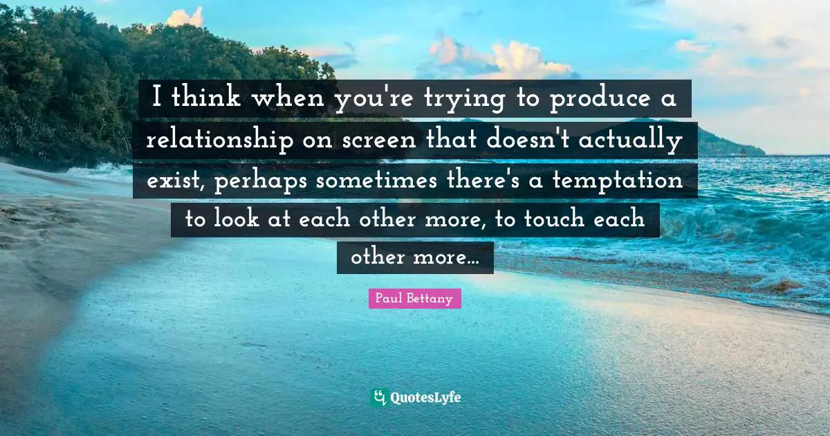I think when you're trying to produce a relationship on screen that doesn't actually exist, perhaps sometimes there's a temptation to look at each other more, to touch each other more...