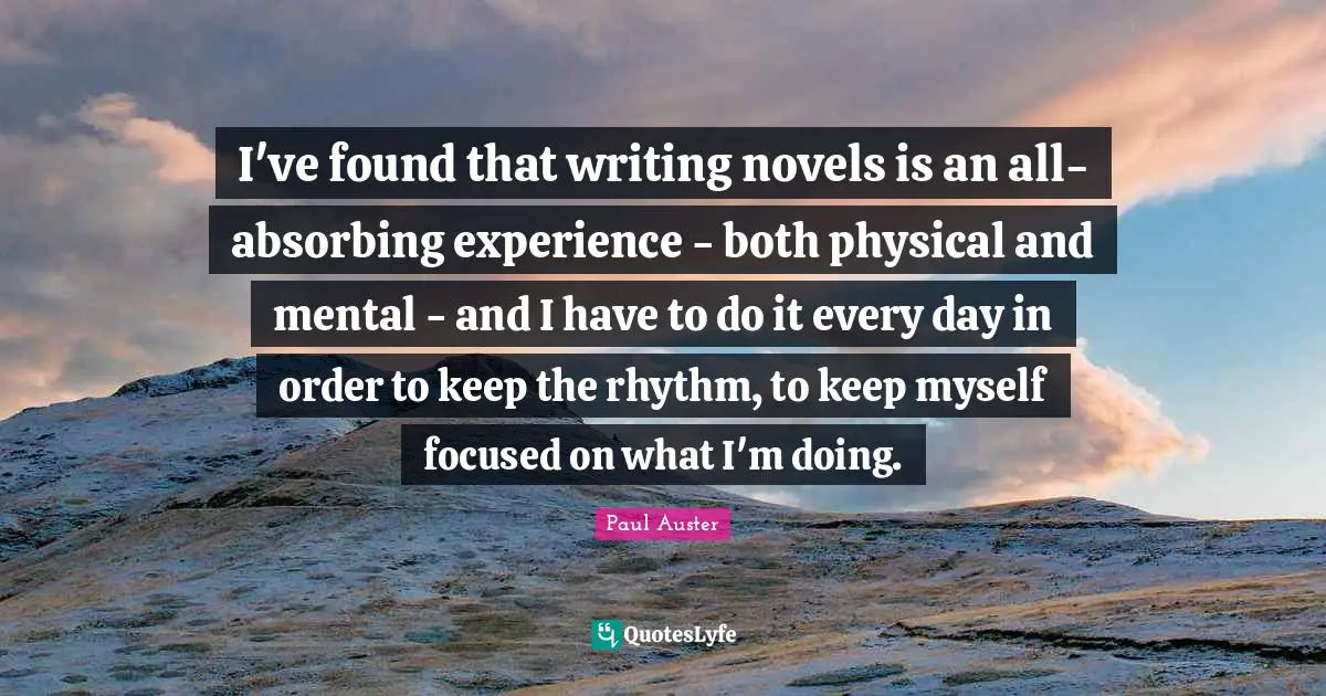 I've found that writing novels is an all-absorbing experience - both physical and mental - and I have to do it every day in order to keep the rhythm, to keep myself focused on what I'm doing.
