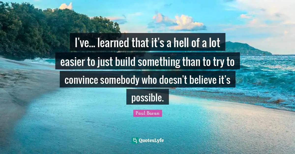 I've... learned that it's a hell of a lot easier to just build something than to try to convince somebody who doesn't believe it's possible.
