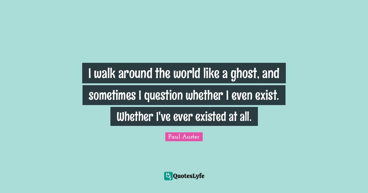 I walk around the world like a ghost, and sometimes I question whether I even exist. Whether I've ever existed at all.