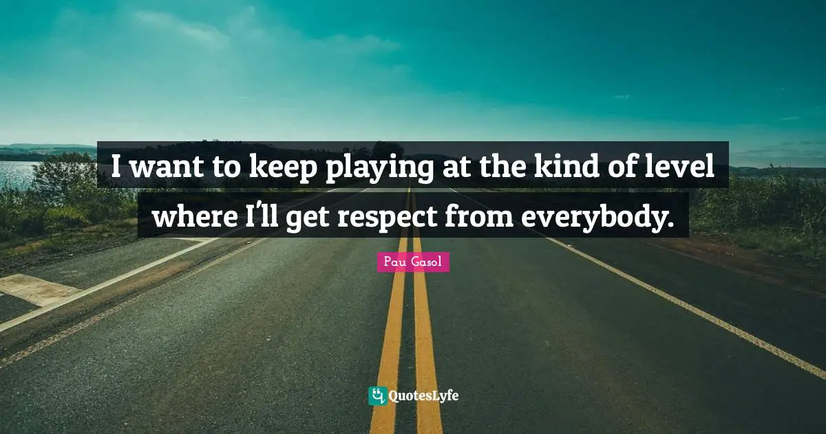 I want to keep playing at the kind of level where I'll get respect from everybody.