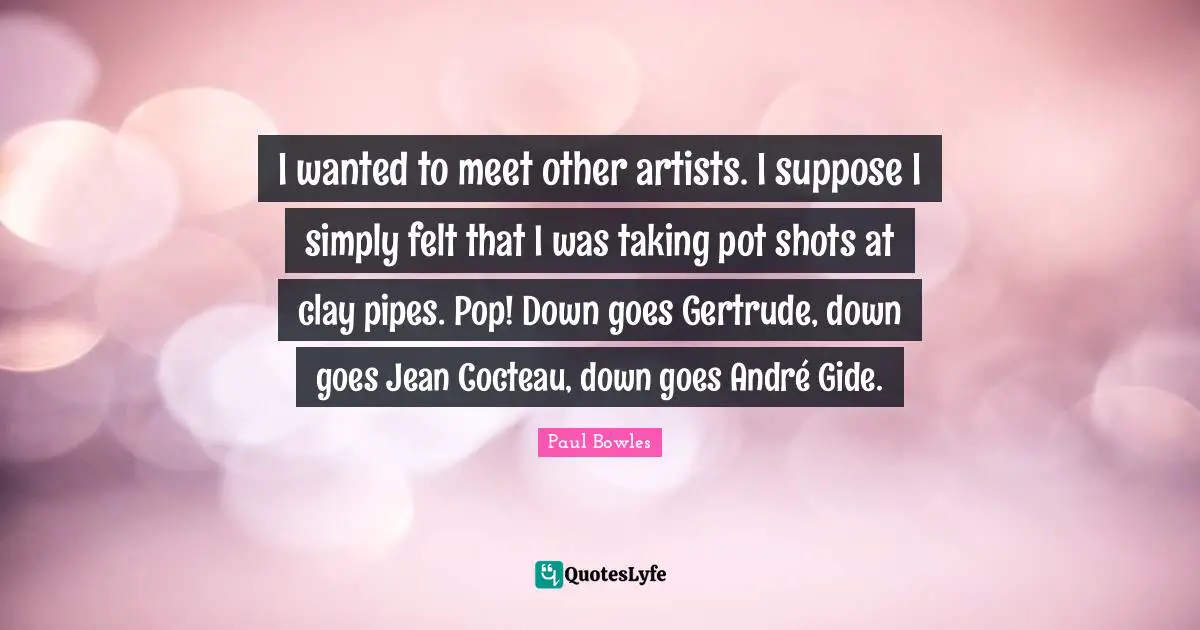 I wanted to meet other artists. I suppose I simply felt that I was taking pot shots at clay pipes. Pop! Down goes Gertrude, down goes Jean Cocteau, down goes André Gide.