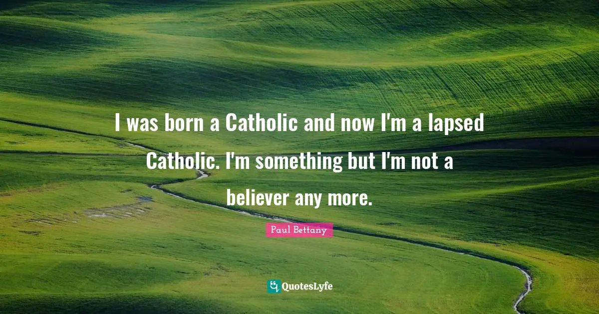 I was born a Catholic and now I'm a lapsed Catholic. I'm something but I'm not a believer any more.