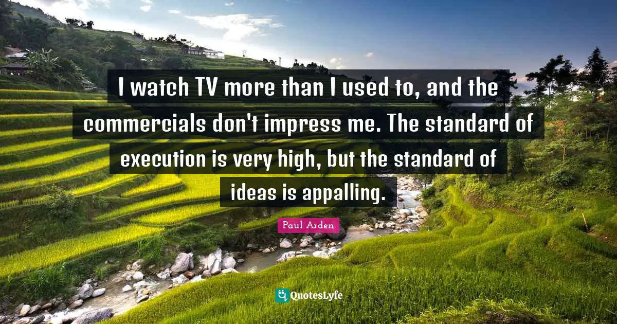 I watch TV more than I used to, and the commercials don't impress me. The standard of execution is very high, but the standard of ideas is appalling.