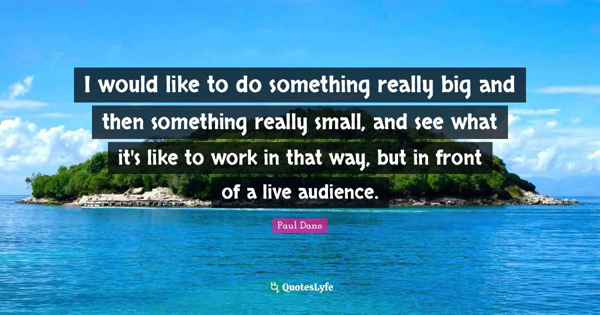 I would like to do something really big and then something really small, and see what it's like to work in that way, but in front of a live audience.