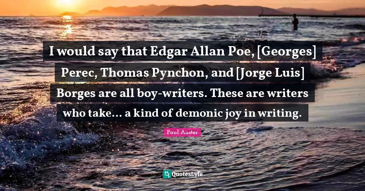 I would say that Edgar Allan Poe, [Georges] Perec, Thomas Pynchon, and [Jorge Luis] Borges are all boy-writers. These are writers who take... a kind of demonic joy in writing.