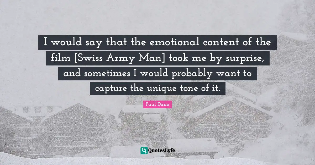 I would say that the emotional content of the film [Swiss Army Man] took me by surprise, and sometimes I would probably want to capture the unique tone of it.