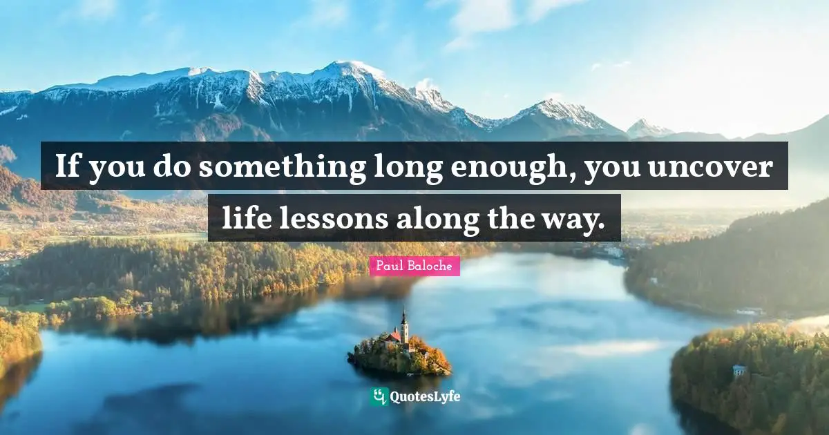 If you do something long enough, you uncover life lessons along the way.