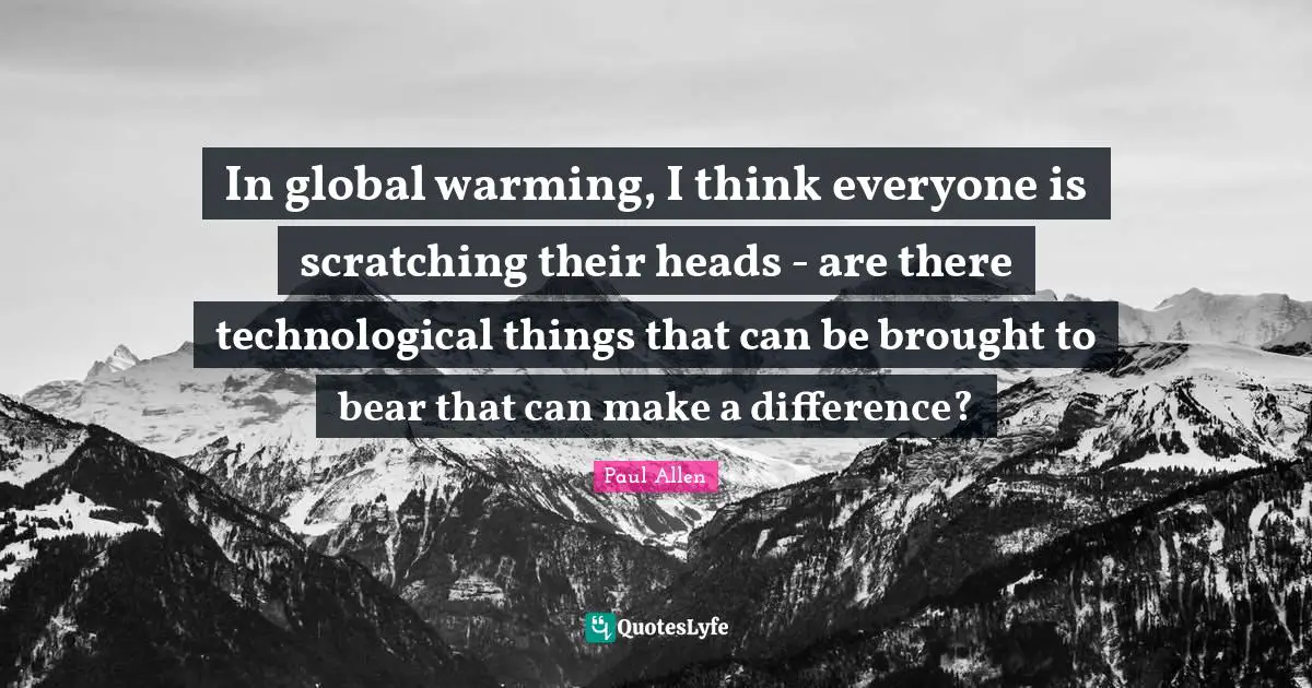 In global warming, I think everyone is scratching their heads - are there technological things that can be brought to bear that can make a difference?