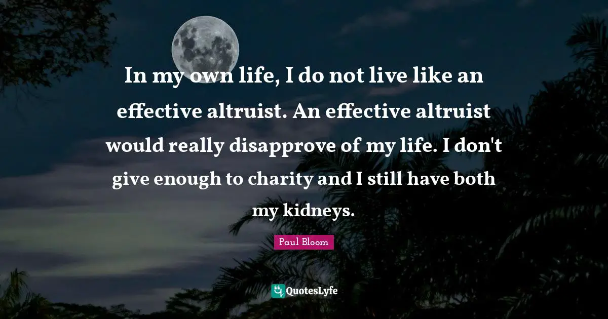 In my own life, I do not live like an effective altruist. An effective altruist would really disapprove of my life. I don't give enough to charity and I still have both my kidneys.