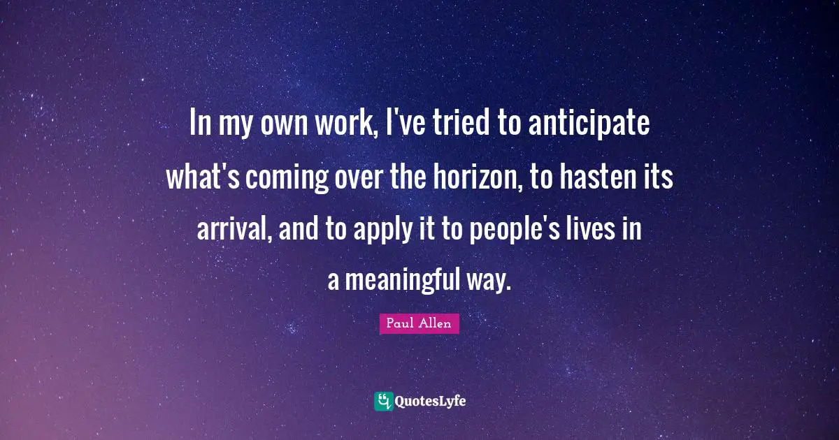 In my own work, I've tried to anticipate what's coming over the horizon, to hasten its arrival, and to apply it to people's lives in a meaningful way.