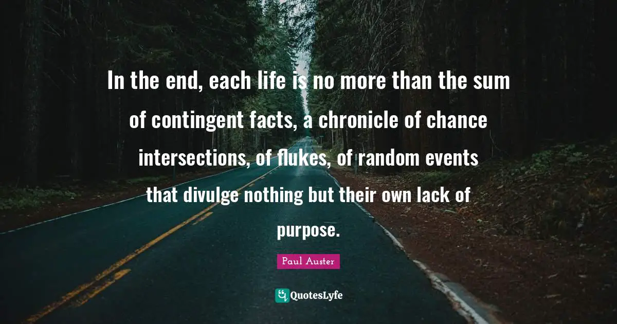 Divulge Quotes: "In the end, each life is no more than the sum of contingent facts, a chronicle of chance intersections, of ﬂukes, of random events that divulge nothing but their own lack of purpose."
