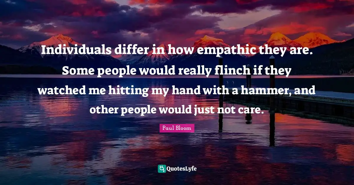 Individuals differ in how empathic they are. Some people would really flinch if they watched me hitting my hand with a hammer, and other people would just not care.