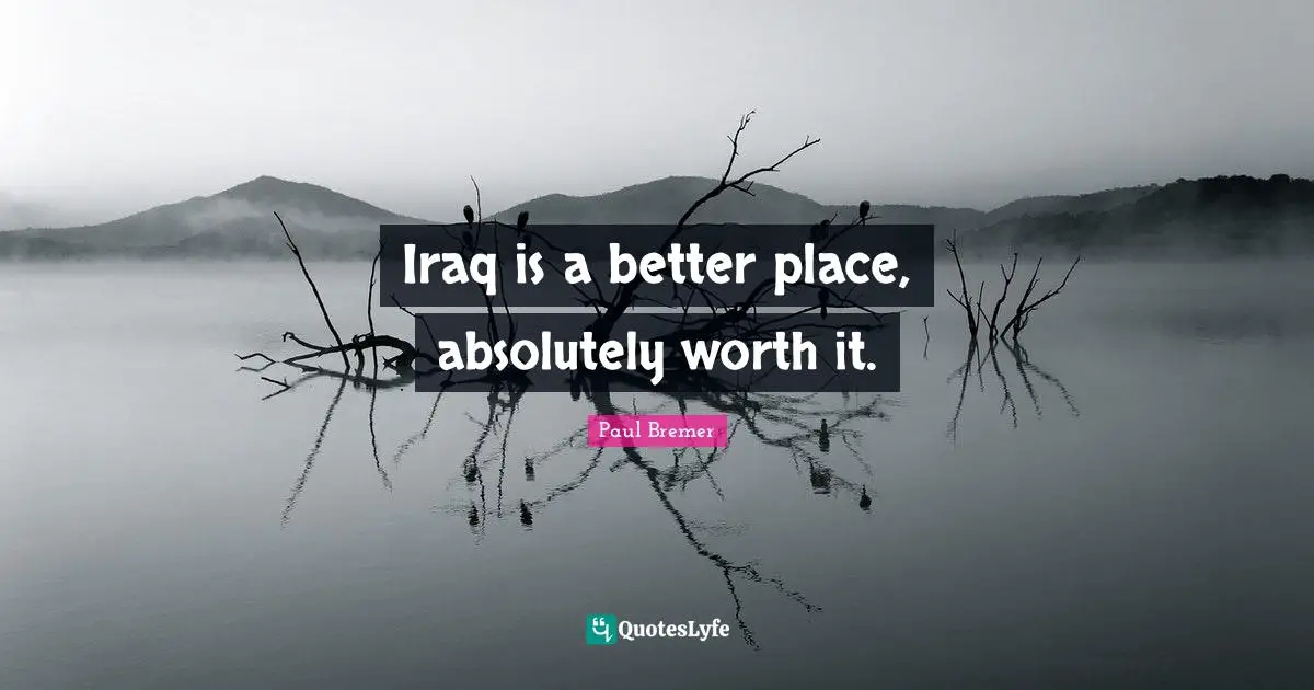 Iraq is a better place, absolutely worth it.