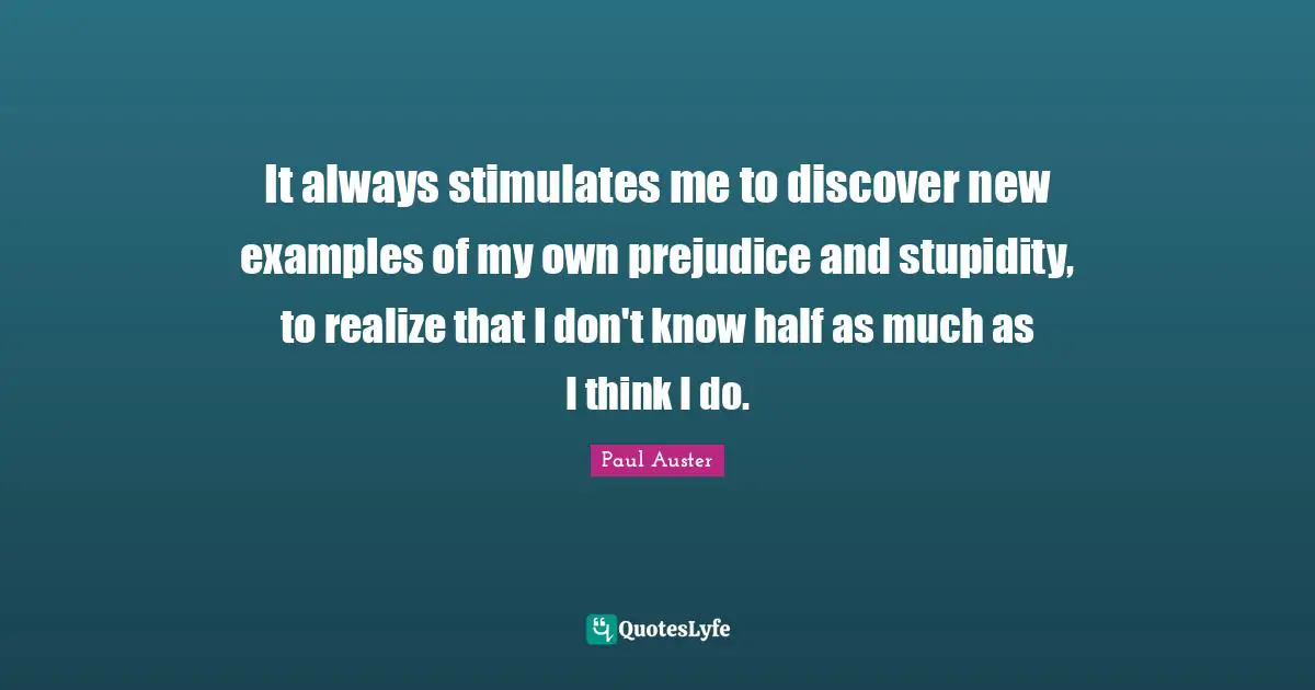 It always stimulates me to discover new examples of my own prejudice and stupidity, to realize that I don't know half as much as I think I do.